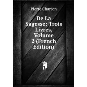    Trois Livres, Volume 2 (French Edition) Pierre Charron Books